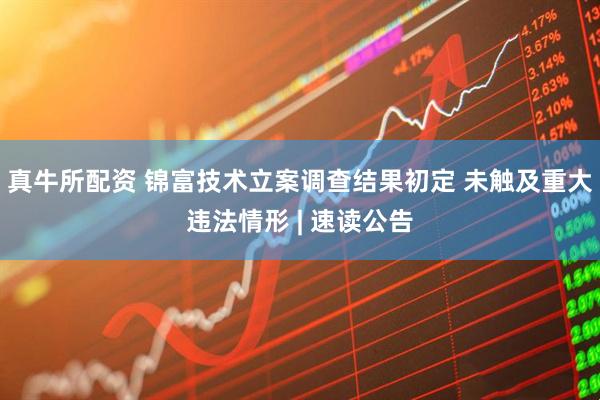 真牛所配资 锦富技术立案调查结果初定 未触及重大违法情形 | 速读公告