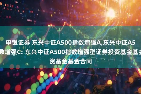 申银证券 东兴中证A500指数增强A,东兴中证A500指数增强C: 东兴中证A500指数增强型证券投资基金基金合同