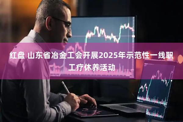红盘 山东省冶金工会开展2025年示范性一线职工疗休养活动