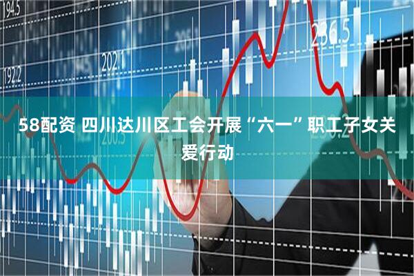 58配资 四川达川区工会开展“六一”职工子女关爱行动