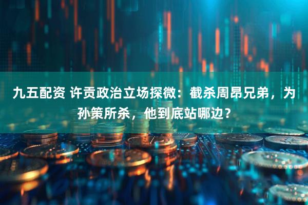 九五配资 许贡政治立场探微：截杀周昂兄弟，为孙策所杀，他到底站哪边？