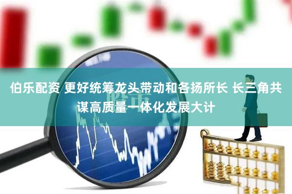 伯乐配资 更好统筹龙头带动和各扬所长 长三角共谋高质量一体化发展大计