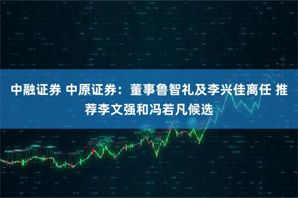 中融证券 中原证券：董事鲁智礼及李兴佳离任 推荐李文强和冯若凡候选