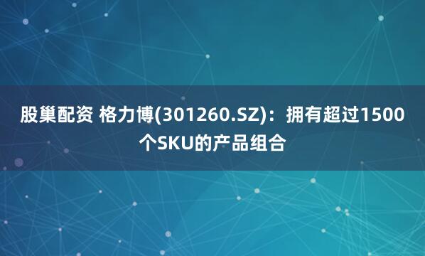 股巢配资 格力博(301260.SZ)：拥有超过1500个SKU的产品组合