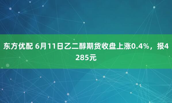 东方优配 6月11日乙二醇期货收盘上涨0.4%，报4285元