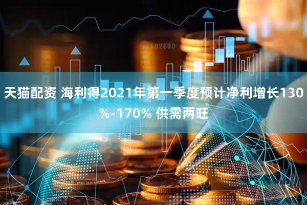 天猫配资 海利得2021年第一季度预计净利增长130%-170% 供需两旺