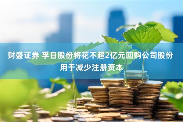 财盛证券 孚日股份将花不超2亿元回购公司股份 用于减少注册资本