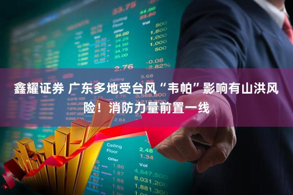 鑫耀证券 广东多地受台风“韦帕”影响有山洪风险！消防力量前置一线