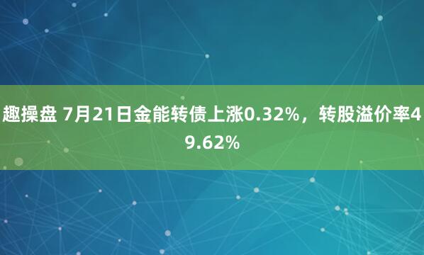 趣操盘 7月21日金能转债上涨0.32%，转股溢价率49.62%