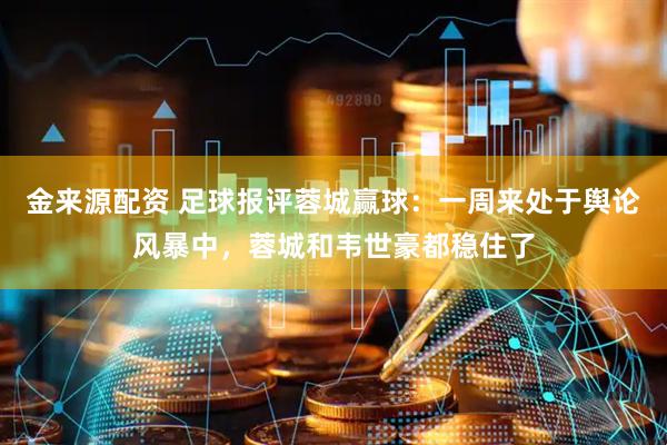 金来源配资 足球报评蓉城赢球：一周来处于舆论风暴中，蓉城和韦世豪都稳住了