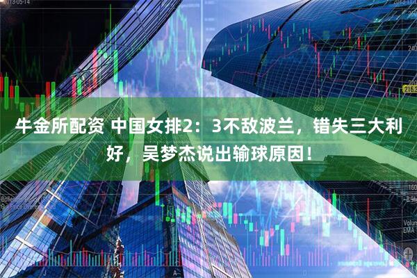 牛金所配资 中国女排2：3不敌波兰，错失三大利好，吴梦杰说出输球原因！