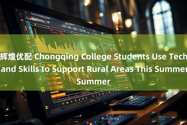 辉煌优配 Chongqing College Students Use Tech and Skills to Support Rural Areas This Summer