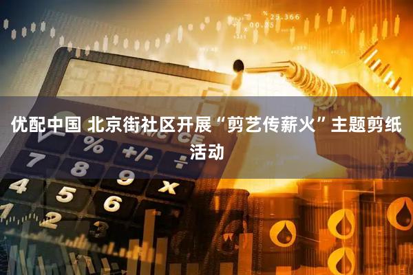 优配中国 北京街社区开展“剪艺传薪火”主题剪纸活动