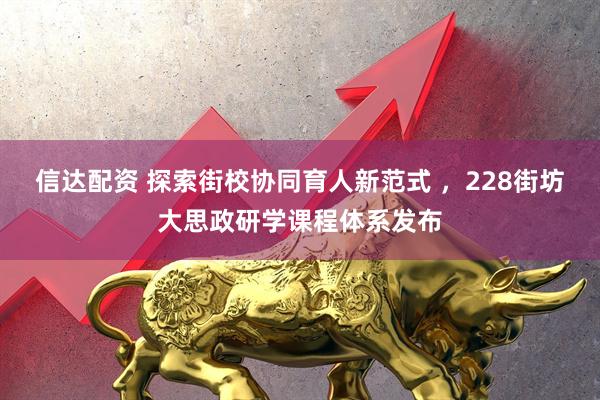 信达配资 探索街校协同育人新范式 ，228街坊大思政研学课程体系发布