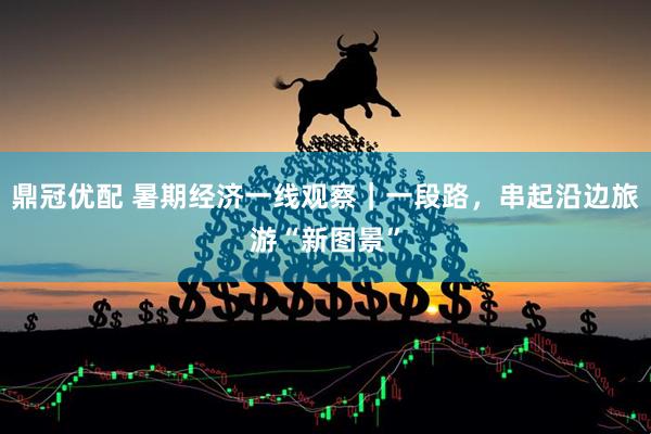 鼎冠优配 暑期经济一线观察｜一段路，串起沿边旅游“新图景”
