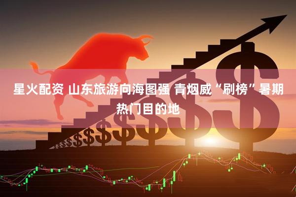 星火配资 山东旅游向海图强 青烟威“刷榜”暑期热门目的地