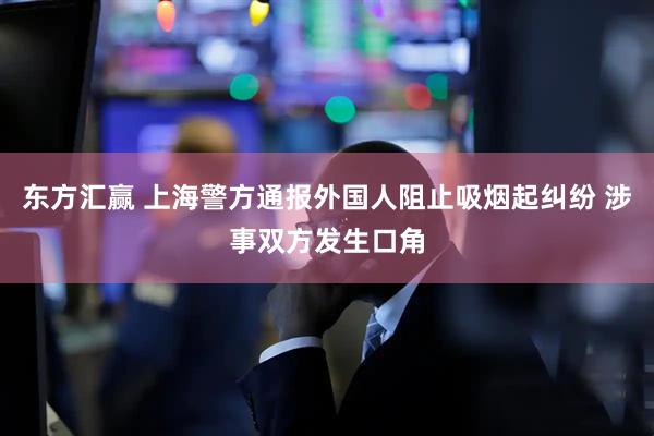 东方汇赢 上海警方通报外国人阻止吸烟起纠纷 涉事双方发生口角