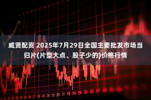 威贤配资 2025年7月29日全国主要批发市场当归片(片型大点、股子少的)价格行情