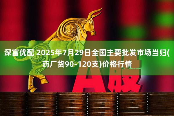 深富优配 2025年7月29日全国主要批发市场当归(药厂货90-120支)价格行情