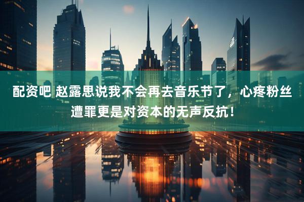 配资吧 赵露思说我不会再去音乐节了，心疼粉丝遭罪更是对资本的无声反抗！