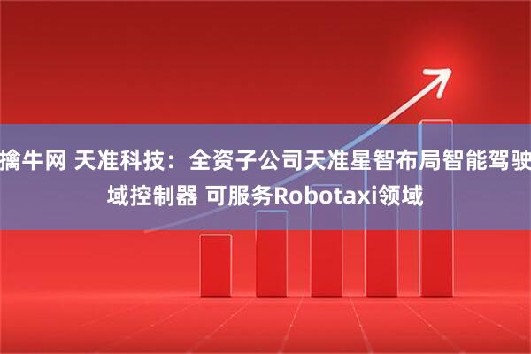 擒牛网 天准科技：全资子公司天准星智布局智能驾驶域控制器 可服务Robotaxi领域