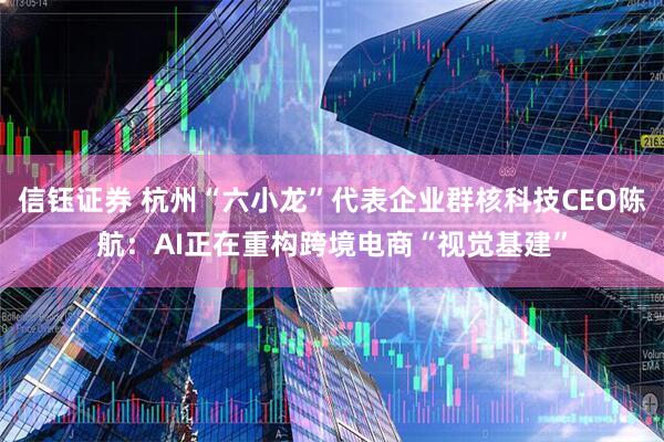 信钰证券 杭州“六小龙”代表企业群核科技CEO陈航：AI正在重构跨境电商“视觉基建”