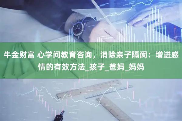 牛金财富 心学问教育咨询，消除亲子隔阂：增进感情的有效方法_孩子_爸妈_妈妈