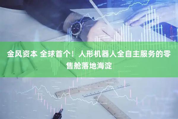 金风资本 全球首个！人形机器人全自主服务的零售舱落地海淀
