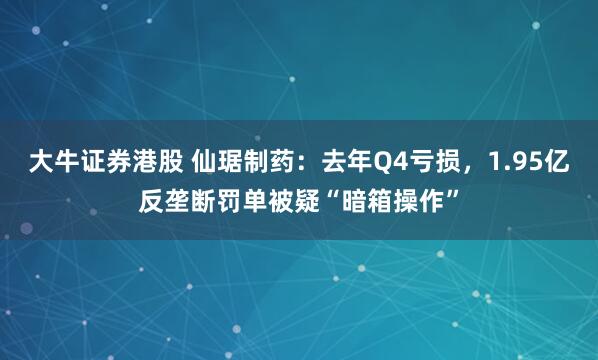 大牛证券港股 仙琚制药：去年Q4亏损，1.95亿反垄断罚单被疑“暗箱操作”