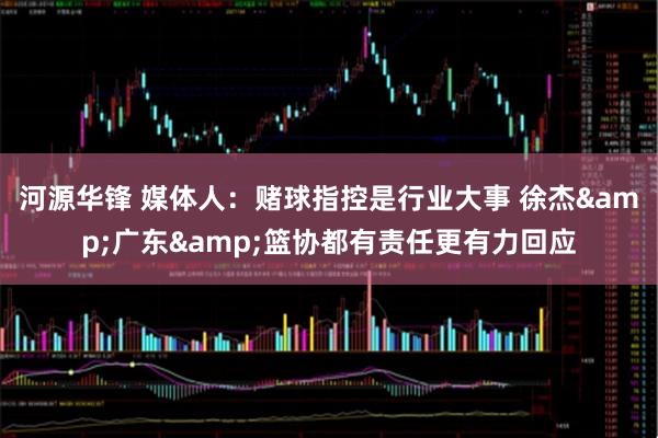 河源华锋 媒体人：赌球指控是行业大事 徐杰&广东&篮协都有责任更有力回应