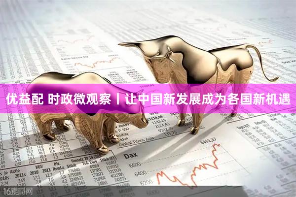 优益配 时政微观察丨让中国新发展成为各国新机遇