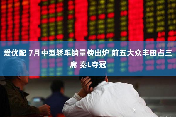 爱优配 7月中型轿车销量榜出炉 前五大众丰田占三席 秦L夺冠