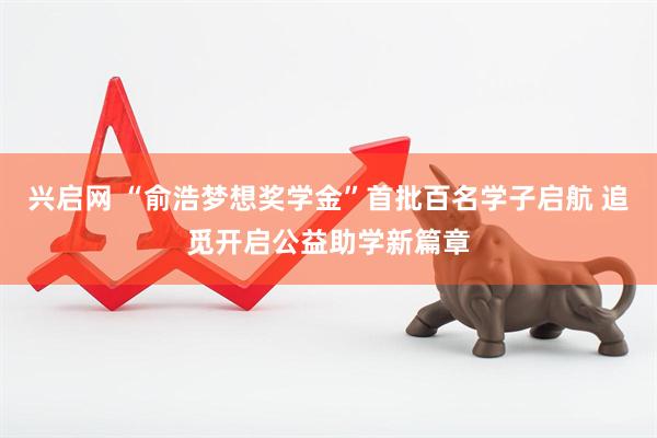 兴启网 “俞浩梦想奖学金”首批百名学子启航 追觅开启公益助学新篇章