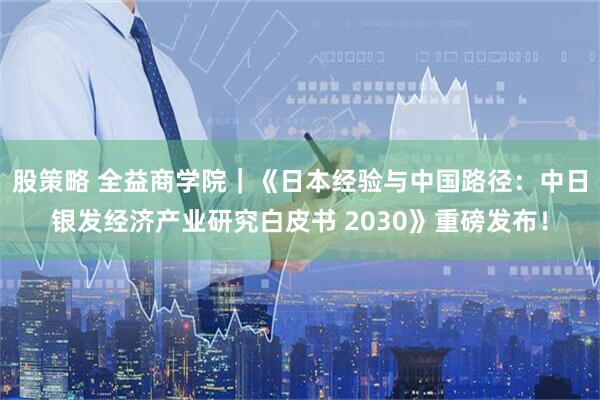 股策略 全益商学院｜《日本经验与中国路径：中日银发经济产业研究白皮书 2030》重磅发布！