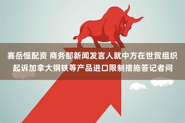 赛岳恒配资 商务部新闻发言人就中方在世贸组织起诉加拿大钢铁等产品进口限制措施答记者问