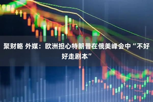聚财略 外媒：欧洲担心特朗普在俄美峰会中“不好好走剧本”