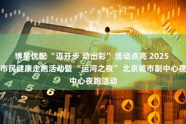 博星优配 “迈开步 动出彩” 活动点亮 2025 年北京市民健康走跑活动暨 “运河之夜” 北京城市副中心夜跑活动