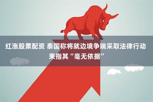 红涨股票配资 泰国称将就边境争端采取法律行动 柬指其“毫无依据”