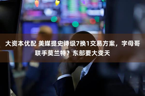 大资本优配 美媒提史诗级7换1交易方案，字母哥联手莫兰特？东部要大变天