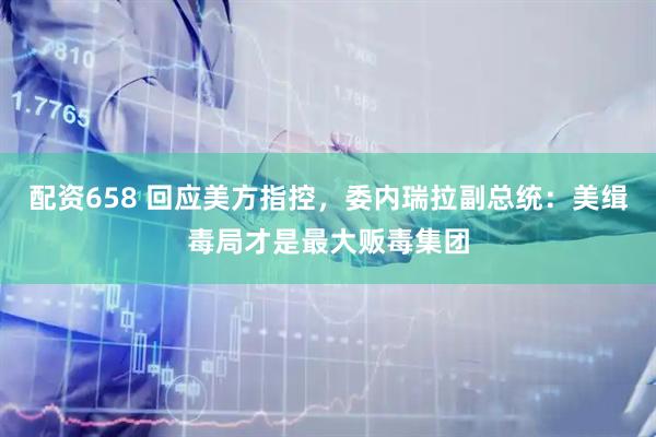 配资658 回应美方指控，委内瑞拉副总统：美缉毒局才是最大贩毒集团