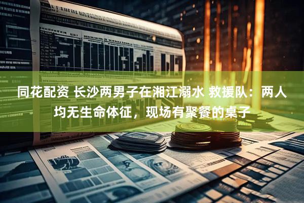 同花配资 长沙两男子在湘江溺水 救援队：两人均无生命体征，现场有聚餐的桌子