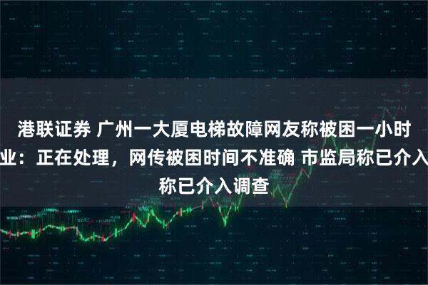 港联证券 广州一大厦电梯故障网友称被困一小时，物业：正在处理，网传被困时间不准确 市监局称已介入调查