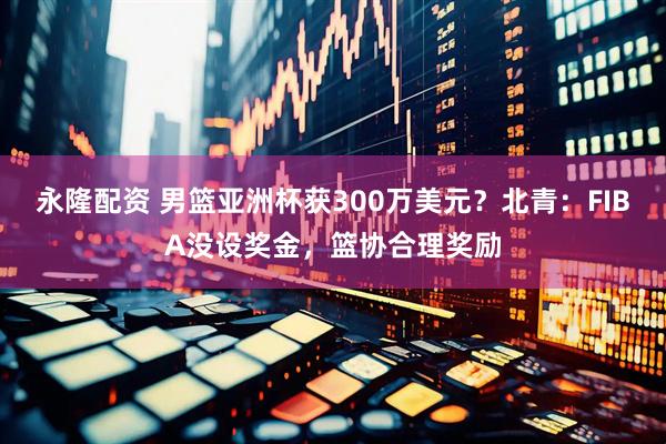 永隆配资 男篮亚洲杯获300万美元？北青：FIBA没设奖金，篮协合理奖励