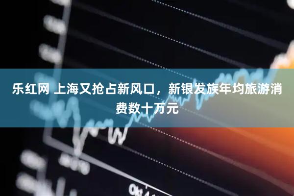 乐红网 上海又抢占新风口，新银发族年均旅游消费数十万元