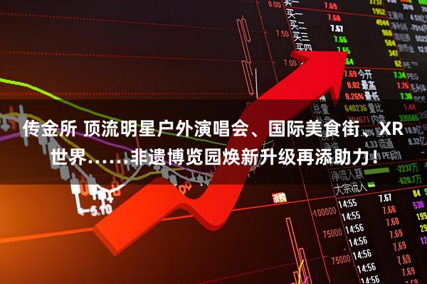 传金所 顶流明星户外演唱会、国际美食街、XR世界……非遗博览园焕新升级再添助力！