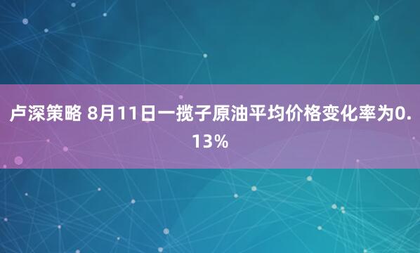 卢深策略 8月11日一揽子原油平均价格变化率为0.13%
