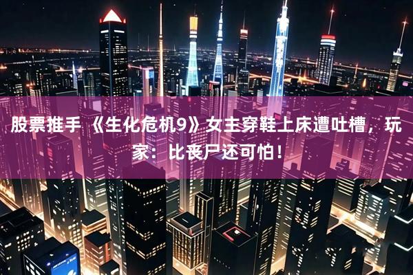股票推手 《生化危机9》女主穿鞋上床遭吐槽，玩家：比丧尸还可怕！
