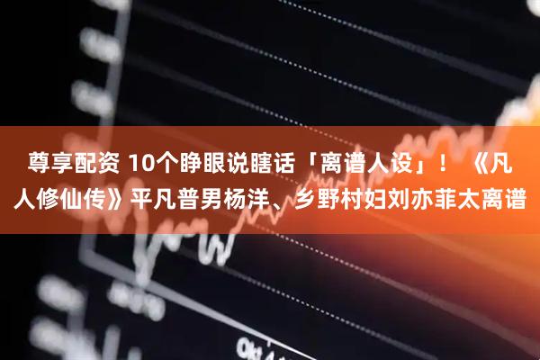 尊享配资 10个睁眼说瞎话「离谱人设」！ 《凡人修仙传》平凡普男杨洋、乡野村妇刘亦菲太离谱