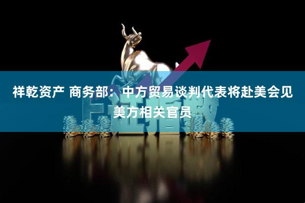祥乾资产 商务部：中方贸易谈判代表将赴美会见美方相关官员