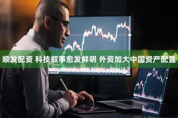顺发配资 科技叙事愈发鲜明 外资加大中国资产配置